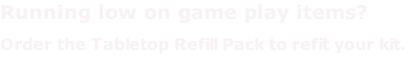 Running low on game play items? Order the Tabletop Refill Pack to refit your kit.